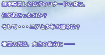 無事帰還したはずのロナードの身に、何が起こったのか？
そして・・・ニアと少年の運命は？希望の光は、大空の彼方に ──