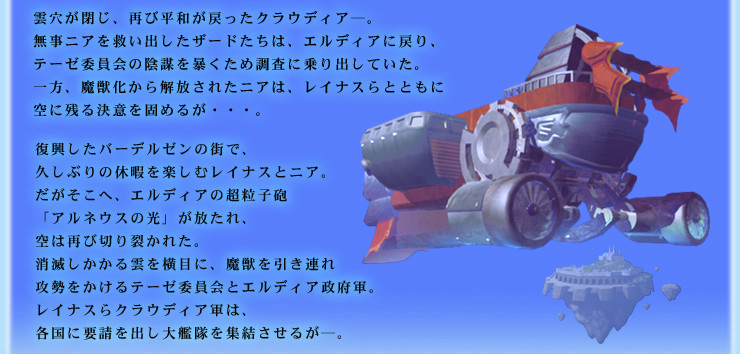 雲穴が閉じ、再び平和が戻ったクラウディア─。
無事ニアを救い出したザードたちは、エルディアに戻り、テーゼ委員会の陰謀を暴くため調査に乗り出していた。
一方、魔獣化から解放されたニアは、レイナスらとともに空に残る決意を固めるが・・・。