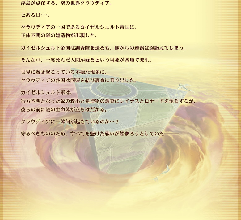 浮島が点在する、空の世界クラウディア。とある日…。クラウディアの一国であるカイゼルシュルト帝国に、正体不明の謎の建造物が出現した。カイゼルシュルト帝国は調査隊を送るも、隊からの連絡は途絶えてしまう。そんな中、一度死んだ人間が蘇るという現象が各地で発生。世界に巻き起こっている不穏な現象に、クラウディアの各国は同盟を結び調査に乗り出した。カイゼルシュルト軍は、行方不明となった隊の救出と建造物の調査にレイナスとロナードを派遣するが、彼らの前に謎の生命体が立ちはだかる。クラウディアに一体何が起きているのか…？守るべきもののため、すべてを懸けた戦いが始まろうとしていた───