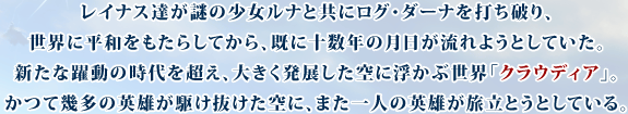 レイナス達が謎の少女ルナと共にログ・ダーナを打ち破り、世界に平和をもたらしてから、既に十数年の月日が流れようとしていた。新たな躍動の時代を超え、大きく発展した空に浮かぶ世界「クラウディア」。かつて幾多の英雄が駆け抜けた空に、また一人の英雄が旅立とうとしている。