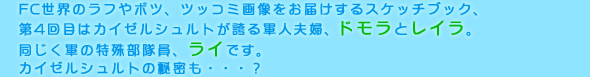 FC世界のラフやボツ、ツッコミ画像をお届けするスケッチブック、
第4回目はカイゼルシュルトが誇る軍人夫婦、ドモラとレイラ。
同じく軍の特殊部隊員、ライです。
カイゼルシュルトの秘密も・・・？