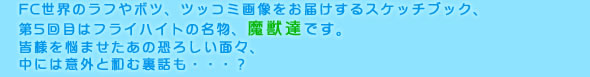 FC世界のラフやボツ、ツッコミ画像をお届けするスケッチブック、
第5回目はフライハイトの名物、魔獣達です。
皆様を悩ませたあの恐ろしい面々、
中には意外と和む裏話も・・・？