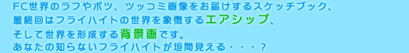 FC世界のラフやボツ、ツッコミ画像をお届けするスケッチブック、
最終回はフライハイトの世界を象徴するエアシップ、
そして世界を形成する背景画です。
あなたの知らないフライハイトが垣間見える・・・？
