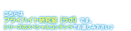 こちらはフライハイト研究室（ラボ）です。シリーズのスペシャルコンテンツでお楽しみください♪